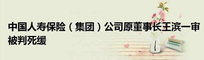 中国人寿保险(集团)公司原董事长王滨一审被判死缓