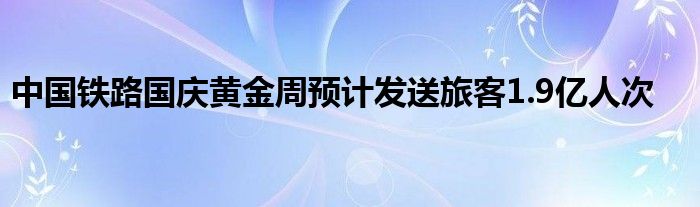 中国铁路国庆黄金周预计发送旅客1.9亿人次