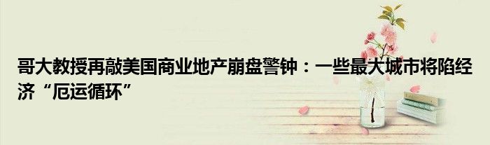 哥大教授再敲美国商业地产崩盘警钟:一些最大城市将陷经济“厄运循环”