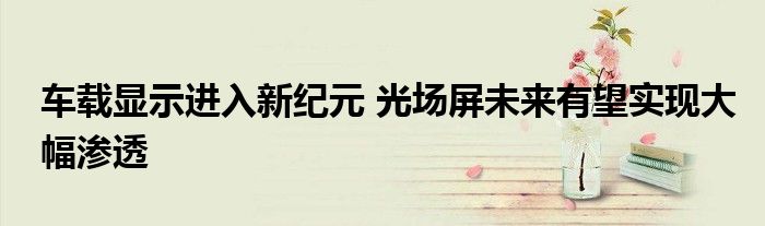 车载显示进入新纪元 光场屏未来有望实现大幅渗透