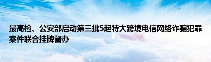 最高检、公安部启动第三批5起特大跨境电信网络诈骗犯罪案件联合挂牌督办