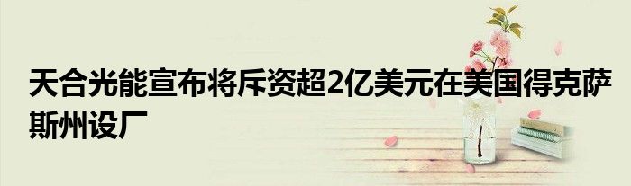 天合光能宣布将斥资超2亿美元在美国得克萨斯州设厂