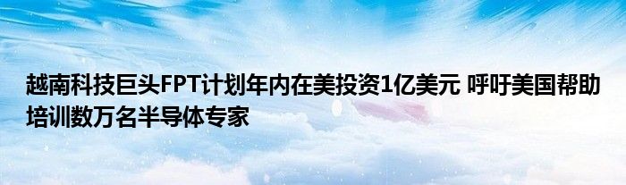 越南科技巨头FPT计划年内在美投资1亿美元 呼吁美国帮助培训数万名半导体专家