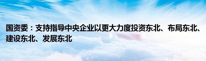 国资委:支持指导中央企业以更大力度投资东北、布局东北、建设东北、发展东北