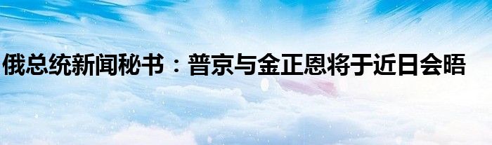 俄总统新闻秘书：普京与金正恩将于近日会晤