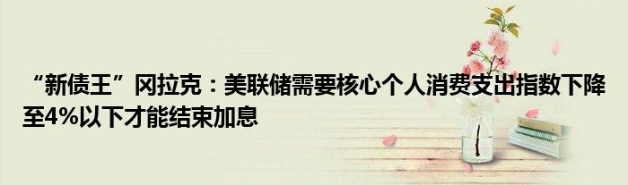 “新债王”冈拉克:美联储需要核心个人消费支出指数下降至4%以下才能结束加息