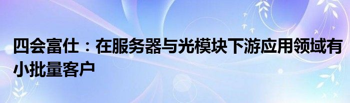 四会富仕:在服务器与光模块下游应用领域有小批量客户
