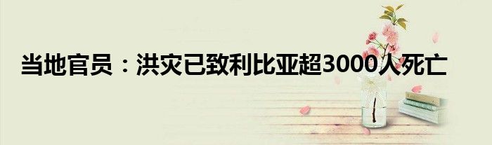 当地官员:洪灾已致利比亚超3000人死亡
