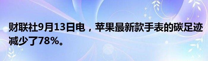 财联社9月13日电，苹果最新款手表的碳足迹减少了78%。