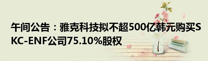 午间公告:雅克科技拟不超500亿韩元购买SKC-ENF公司75.10%股权