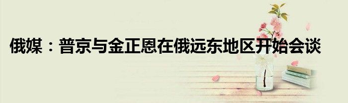 俄媒:普京与金正恩在俄远东地区开始会谈