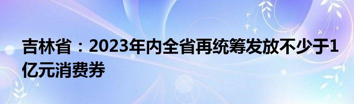 吉林省:2023年内全省再统筹发放不少于1亿元消费券
