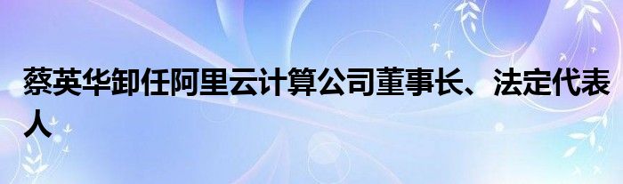蔡英华卸任阿里云计算公司董事长、法定代表人