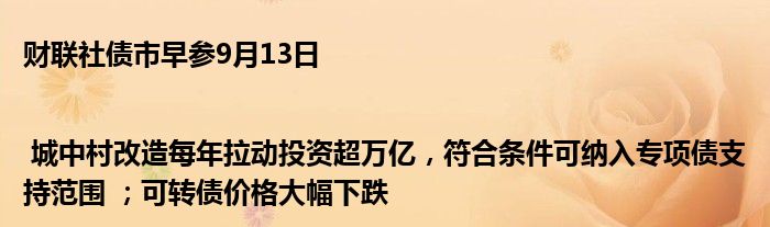 财联社债市早参9月13日 | 城中村改造每年拉动投资超万亿,符合条件可纳入专项债支持范围 ;可转债价格大幅下跌
