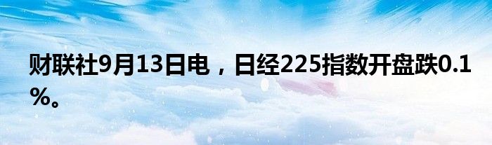 财联社9月13日电，日经225指数开盘跌0.1%。