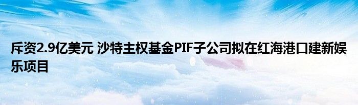 斥资2.9亿美元 沙特主权基金PIF子公司拟在红海港口建新娱乐项目