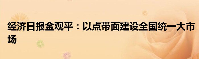 经济日报金观平:以点带面建设全国统一大市场