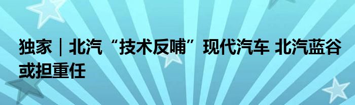 独家|北汽“技术反哺”现代汽车 北汽蓝谷或担重任