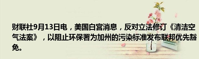 财联社9月13日电,美国白宫消息,反对立法修订《清洁空气法案》,以阻止环保署为加州的污染标准发布联邦优先豁免。