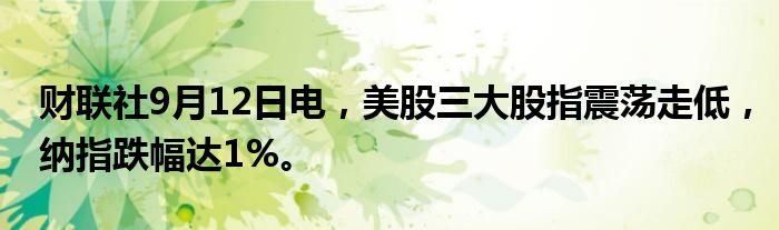 财联社9月12日电，美股三大股指震荡走低，纳指跌幅达1%。