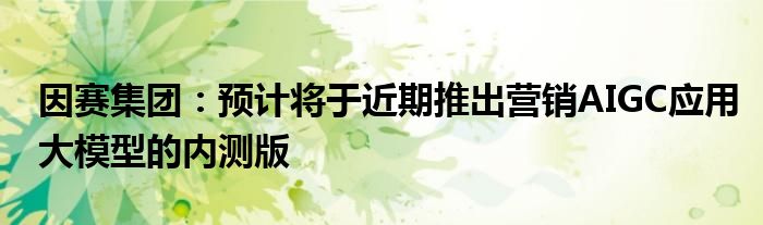因赛集团:预计将于近期推出营销AIGC应用大模型的内测版