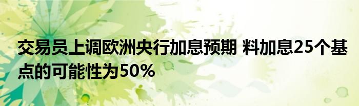 交易员上调欧洲央行加息预期 料加息25个基点的可能性为50%