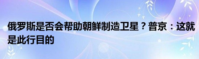 俄罗斯是否会帮助朝鲜制造卫星?普京:这就是此行目的
