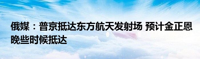 俄媒：普京抵达东方航天发射场 预计金正恩晚些时候抵达
