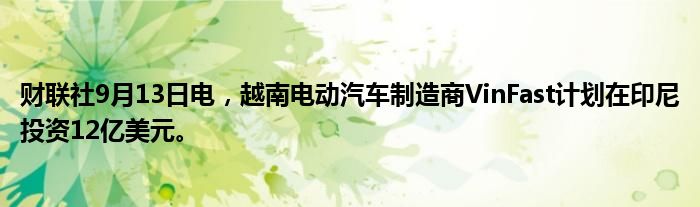 财联社9月13日电,越南电动汽车制造商VinFast计划在印尼投资12亿美元。