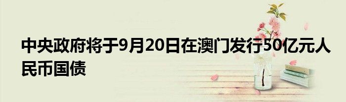 中央政府将于9月20日在澳门发行50亿元人民币国债