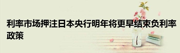 利率市场押注日本央行明年将更早结束负利率政策