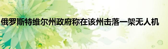 俄罗斯特维尔州政府称在该州击落一架无人机