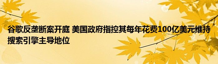 谷歌反垄断案开庭 美国政府指控其每年花费100亿美元维持搜索引擎主导地位