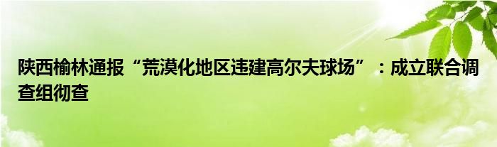陕西榆林通报“荒漠化地区违建高尔夫球场”:成立联合调查组彻查