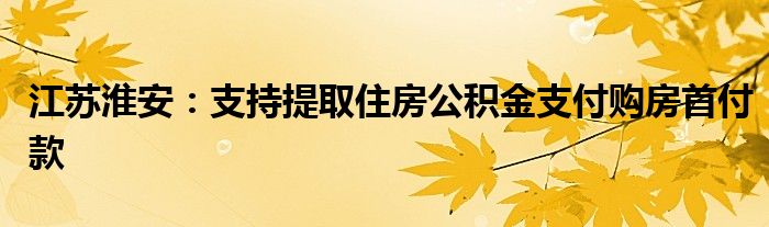 江苏淮安:支持提取住房公积金支付购房首付款