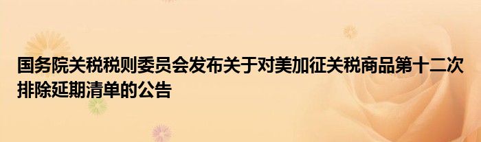国务院关税税则委员会发布关于对美加征关税商品第十二次排除延期清单的公告