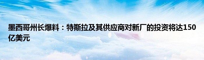 墨西哥州长爆料:特斯拉及其供应商对新厂的投资将达150亿美元