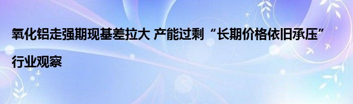 氧化铝走强期现基差拉大 产能过剩“长期价格依旧承压”|行业观察