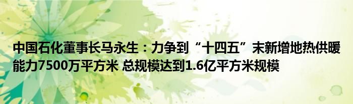 中国石化董事长马永生:力争到“十四五”末新增地热供暖能力7500万平方米 总规模达到1.6亿平方米规模