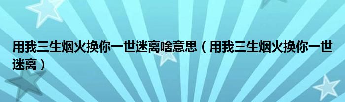 用我三生烟火换你一世迷离啥意思（用我三生烟火换你一世迷离）