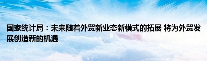 国家统计局:未来随着外贸新业态新模式的拓展 将为外贸发展创造新的机遇