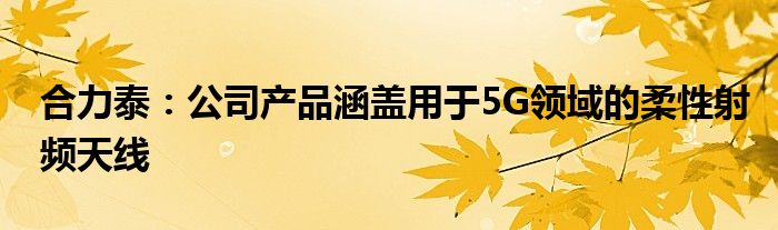 合力泰:公司产品涵盖用于5G领域的柔性射频天线