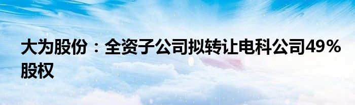 大为股份:全资子公司拟转让电科公司49%股权