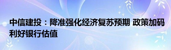 中信建投:降准强化经济复苏预期 政策加码利好银行估值