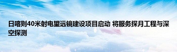 日喀则40米射电望远镜建设项目启动 将服务探月工程与深空探测