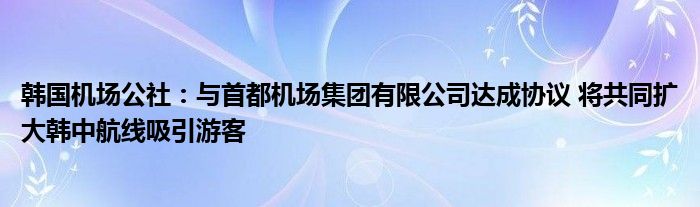 韩国机场公社:与首都机场集团有限公司达成协议 将共同扩大韩中航线吸引游客