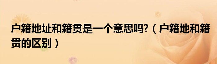 户籍地址和籍贯是一个意思吗?(户籍地和籍贯的区别)