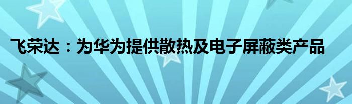 飞荣达:为华为提供散热及电子屏蔽类产品