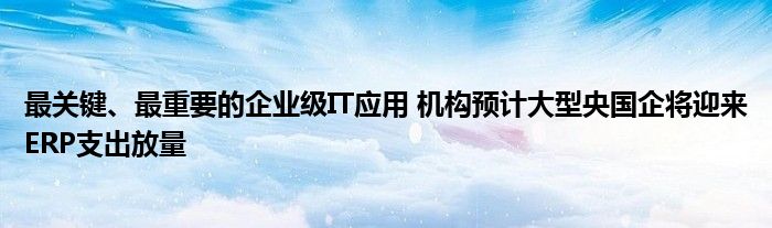 最关键、最重要的企业级IT应用 机构预计大型央国企将迎来ERP支出放量