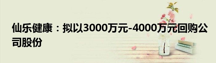 仙乐健康:拟以3000万元-4000万元回购公司股份